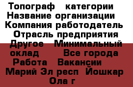 Топограф 1 категории › Название организации ­ Компания-работодатель › Отрасль предприятия ­ Другое › Минимальный оклад ­ 1 - Все города Работа » Вакансии   . Марий Эл респ.,Йошкар-Ола г.